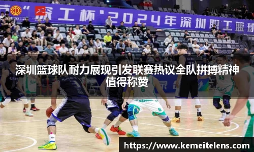 深圳篮球队耐力展现引发联赛热议全队拼搏精神值得称赞