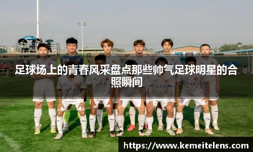 足球场上的青春风采盘点那些帅气足球明星的合照瞬间